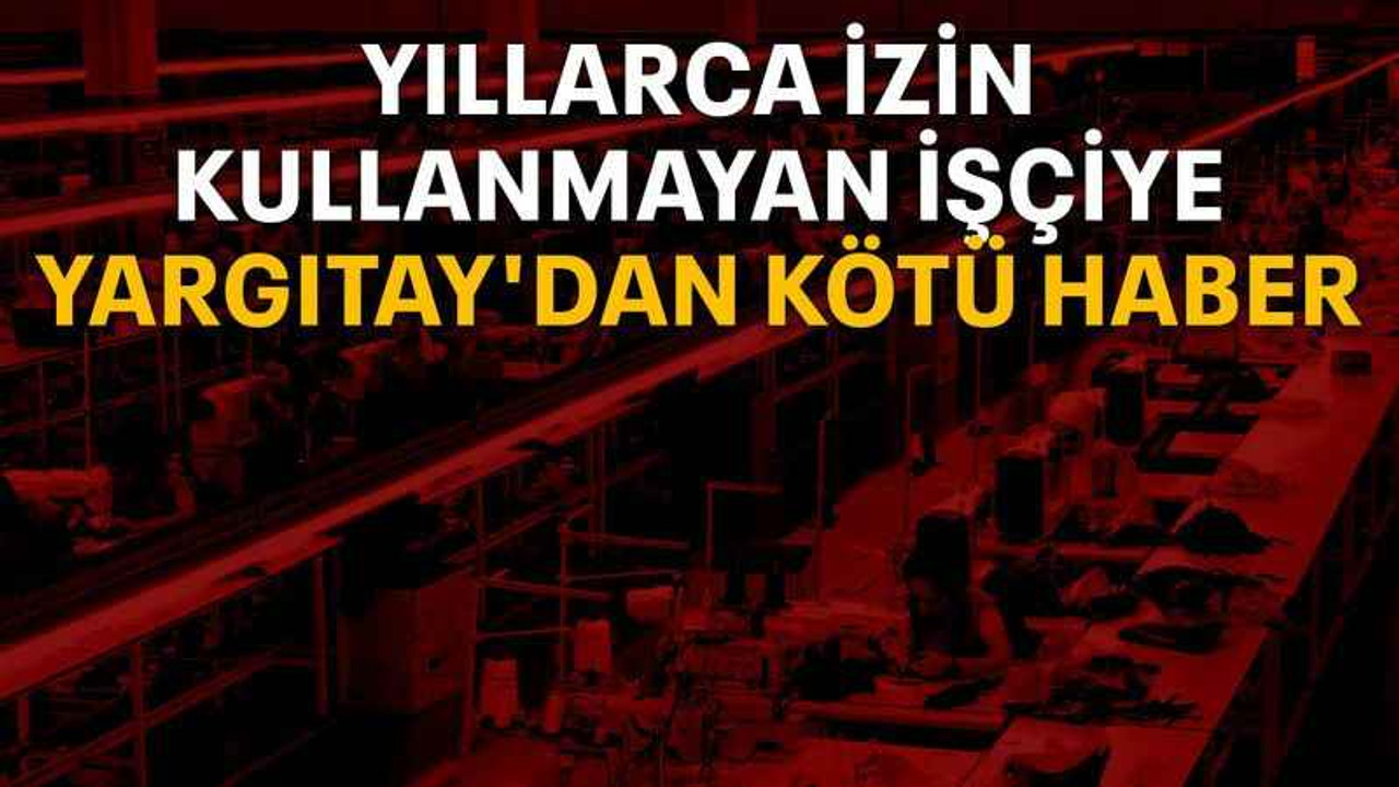 Yıllarca izin kullanmayan işçiye Yargıtay'dan kötü haber